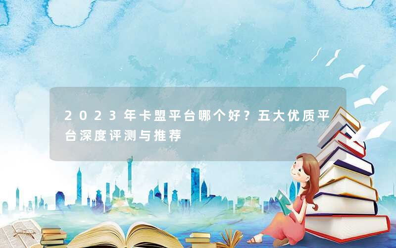 <b>2023年卡盟平台哪个好？五大优质平台深度评测与推荐</b>