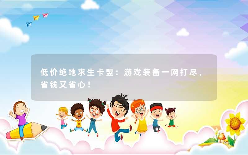 <b>低价绝地求生卡盟：游戏装备一网打尽，省钱又省心！</b>